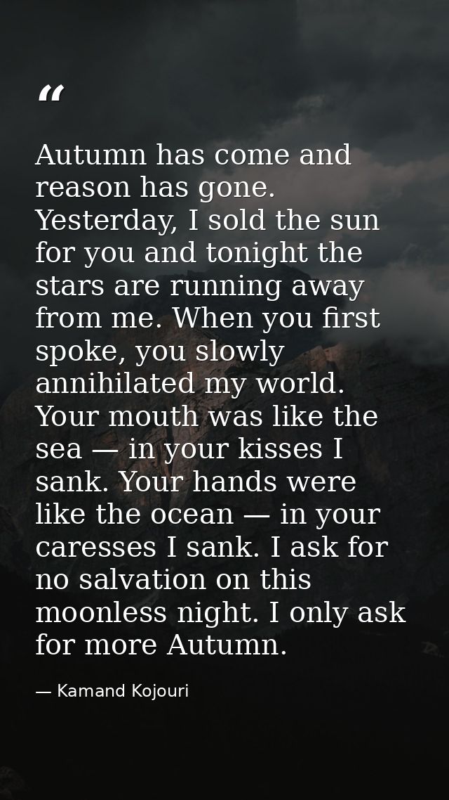 Autumn has come and reason has gone. Yesterday, I sold the sun for you and tonight the stars are running away from me. W — Kamand Kojouri