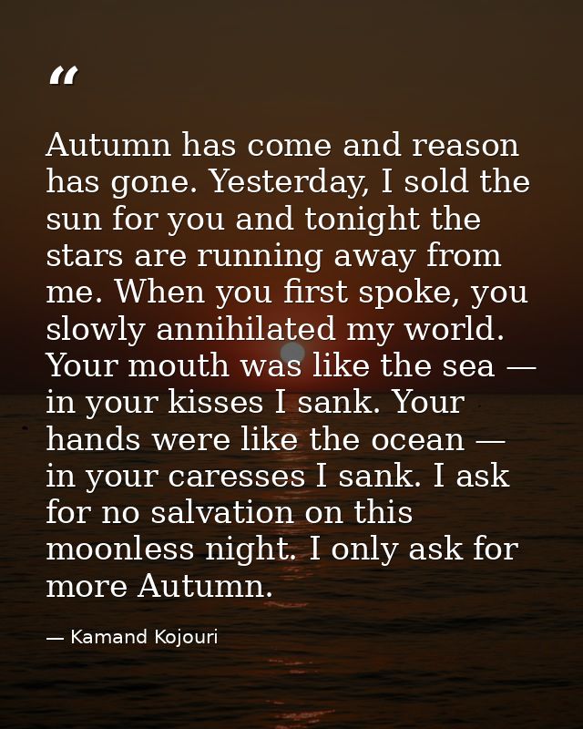 Autumn has come and reason has gone. Yesterday, I sold the sun for you and tonight the stars are running away from me. W — Kamand Kojouri