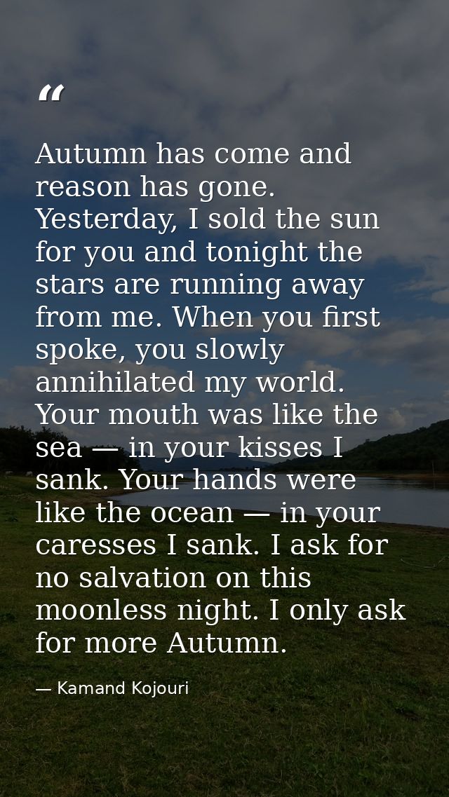 Autumn has come and reason has gone. Yesterday, I sold the sun for you and tonight the stars are running away from me. W — Kamand Kojouri