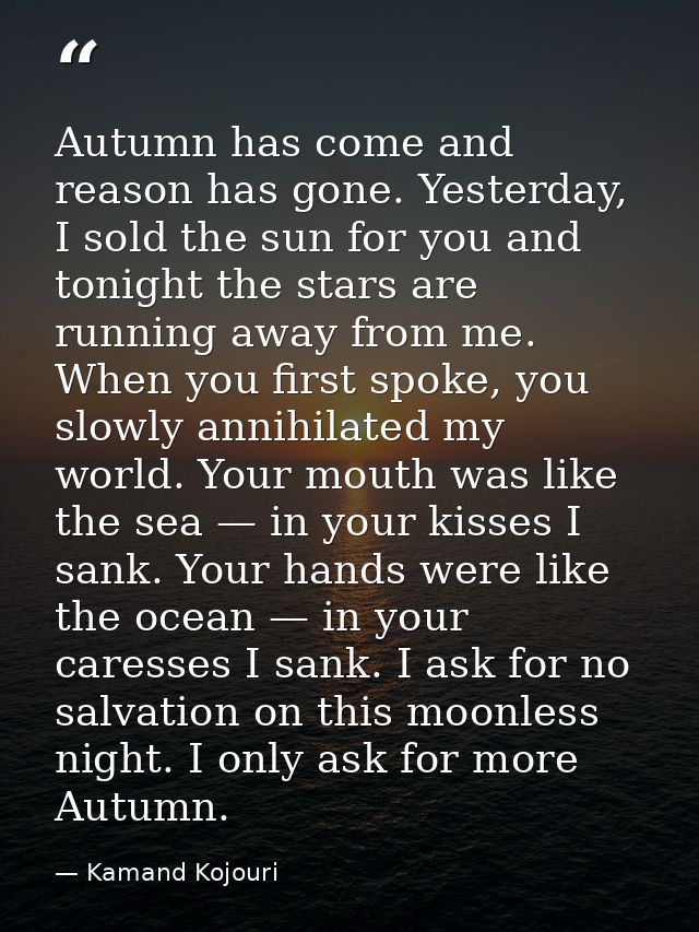 Autumn has come and reason has gone. Yesterday, I sold the sun for you and tonight the stars are running away from me. W — Kamand Kojouri