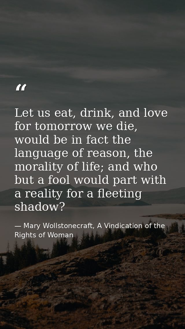 Let us eat, drink, and love for tomorrow we die, would be in fact the language of reason, the morality of life; and who  — Mary Wollstonecraft, A Vindication of the Rights of Woman