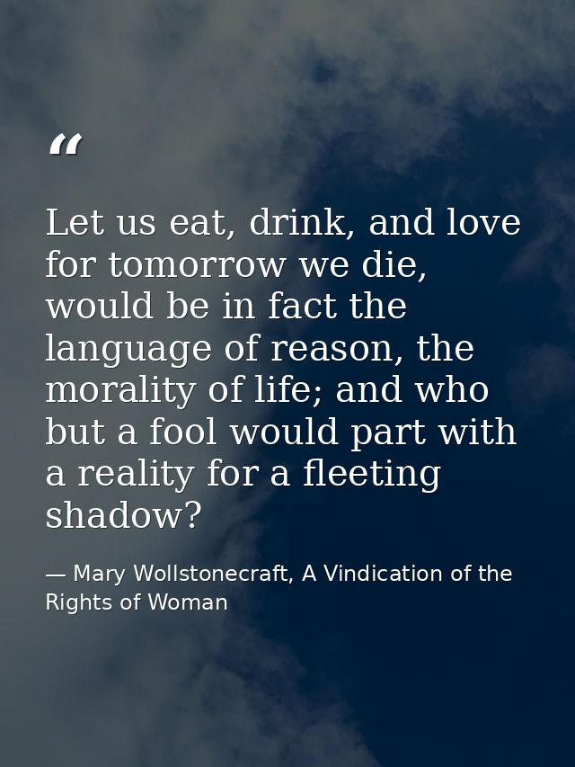 Let us eat, drink, and love for tomorrow we die, would be in fact the language of reason, the morality of life; and who  — Mary Wollstonecraft, A Vindication of the Rights of Woman