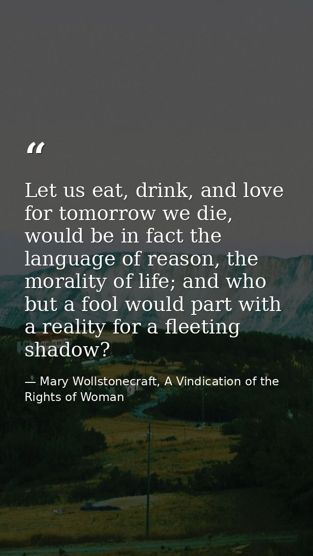 Let us eat, drink, and love for tomorrow we die, would be in fact the language of reason, the morality of life; and who  — Mary Wollstonecraft, A Vindication of the Rights of Woman