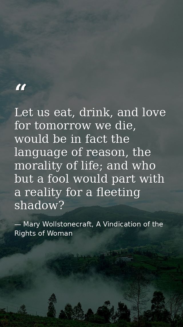 Let us eat, drink, and love for tomorrow we die, would be in fact the language of reason, the morality of life; and who  — Mary Wollstonecraft, A Vindication of the Rights of Woman