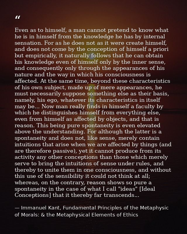 Even as to himself, a man cannot pretend to know what he is in himself from the knowledge he has by internal sensation.  — Immanuel Kant, Fundamental Principles of the Metaphysic of Morals: & the Metaphysical Elements of Ethics