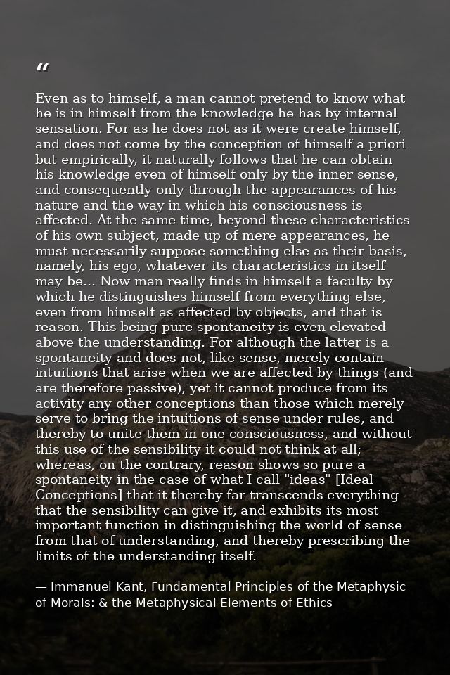 Even as to himself, a man cannot pretend to know what he is in himself from the knowledge he has by internal sensation.  — Immanuel Kant, Fundamental Principles of the Metaphysic of Morals: & the Metaphysical Elements of Ethics