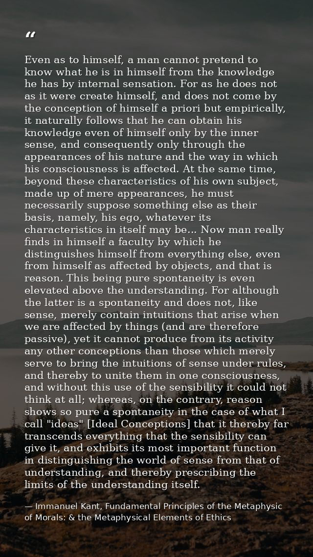 Even as to himself, a man cannot pretend to know what he is in himself from the knowledge he has by internal sensation.  — Immanuel Kant, Fundamental Principles of the Metaphysic of Morals: & the Metaphysical Elements of Ethics