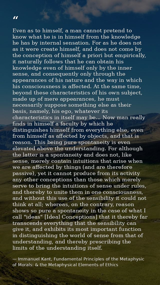 Even as to himself, a man cannot pretend to know what he is in himself from the knowledge he has by internal sensation.  — Immanuel Kant, Fundamental Principles of the Metaphysic of Morals: & the Metaphysical Elements of Ethics
