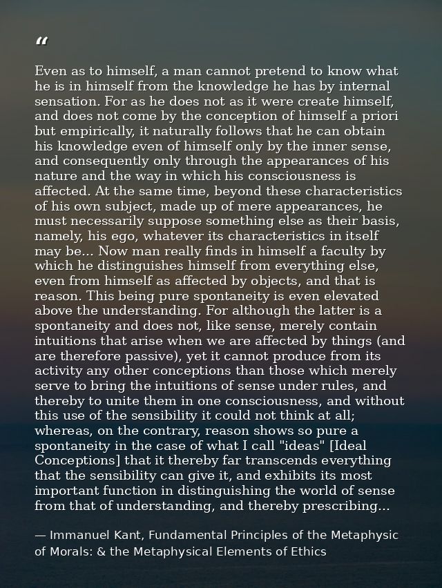 Even as to himself, a man cannot pretend to know what he is in himself from the knowledge he has by internal sensation.  — Immanuel Kant, Fundamental Principles of the Metaphysic of Morals: & the Metaphysical Elements of Ethics
