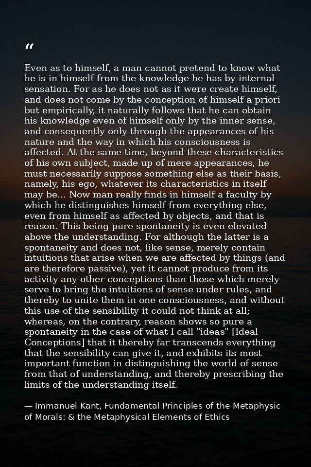 Even as to himself, a man cannot pretend to know what he is in himself from the knowledge he has by internal sensation.  — Immanuel Kant, Fundamental Principles of the Metaphysic of Morals: & the Metaphysical Elements of Ethics