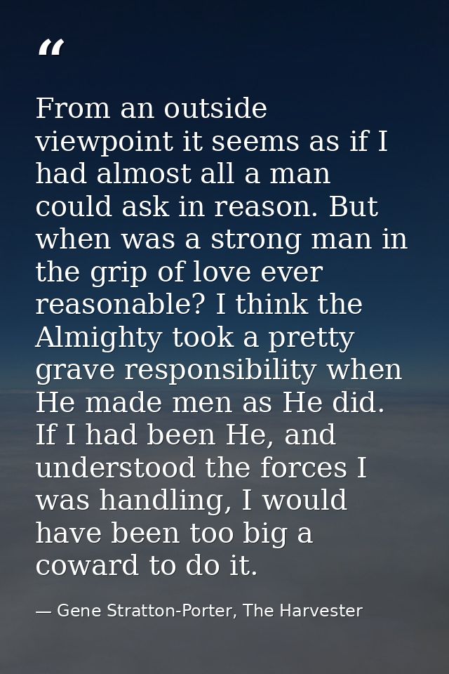 From an outside viewpoint it seems as if I had almost all a man could ask in reason. But when was a strong man in the gr — Gene Stratton-Porter, The Harvester
