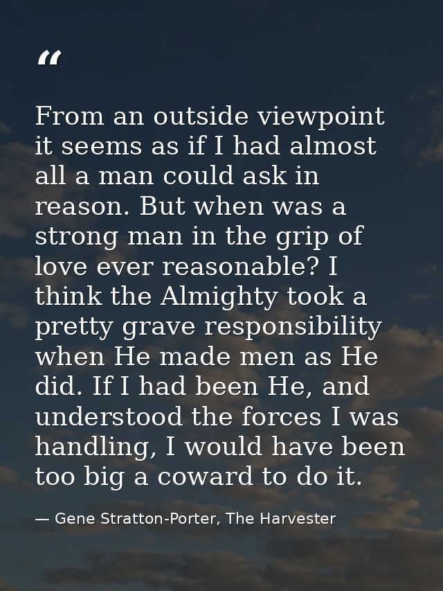 From an outside viewpoint it seems as if I had almost all a man could ask in reason. But when was a strong man in the gr — Gene Stratton-Porter, The Harvester