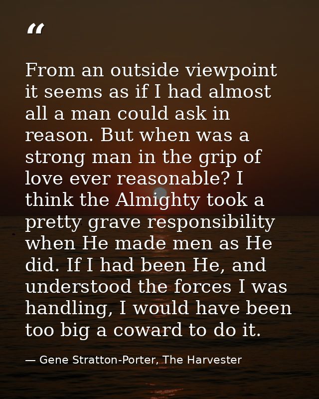 From an outside viewpoint it seems as if I had almost all a man could ask in reason. But when was a strong man in the gr — Gene Stratton-Porter, The Harvester