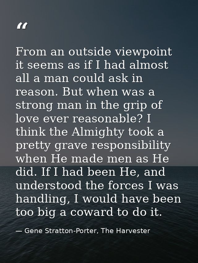 From an outside viewpoint it seems as if I had almost all a man could ask in reason. But when was a strong man in the gr — Gene Stratton-Porter, The Harvester
