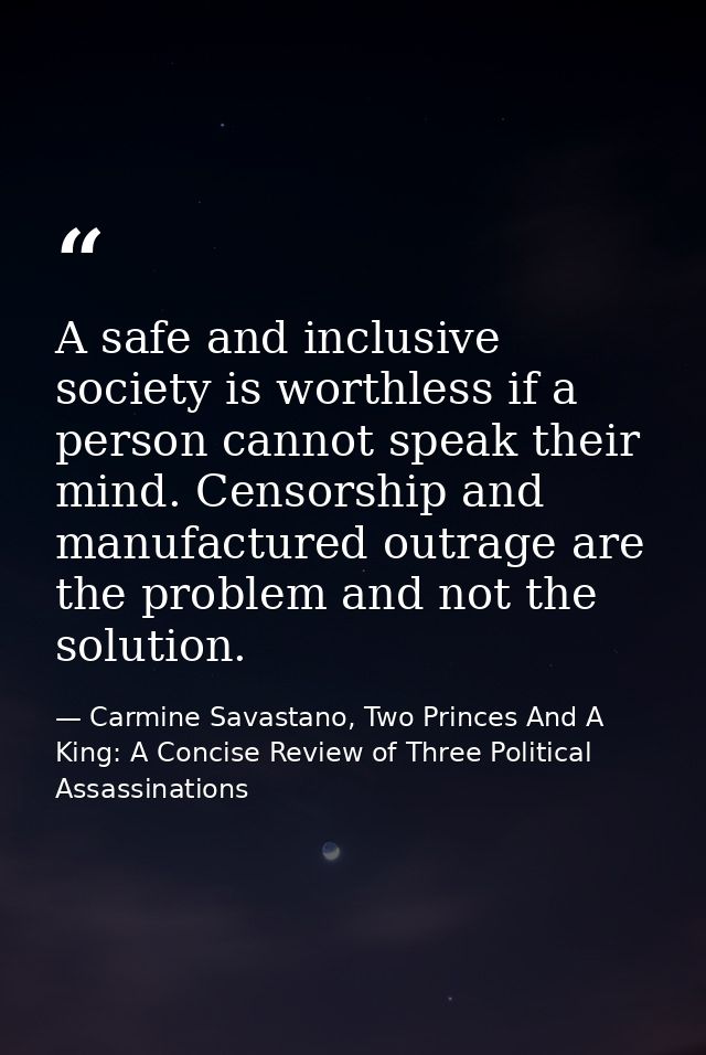 A safe and inclusive society is worthless if a person cannot speak their mind. Censorship and manufactured outrage are t — Carmine Savastano, Two Princes And A King: A Concise Review of Three Political Assassinations