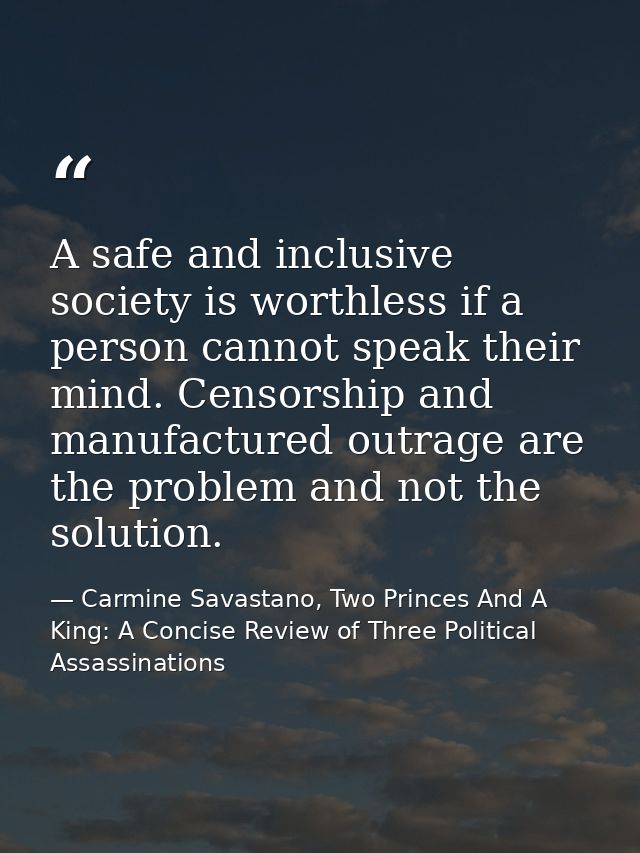 A safe and inclusive society is worthless if a person cannot speak their mind. Censorship and manufactured outrage are t — Carmine Savastano, Two Princes And A King: A Concise Review of Three Political Assassinations
