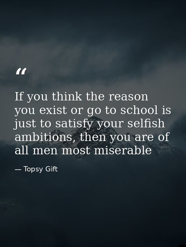 If you think the reason you exist or go to school is just to satisfy your selfish ambitions, then you are of all men mos — Topsy Gift