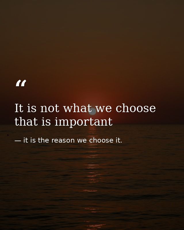It is not what we choose that is important — it is the reason we choose it.