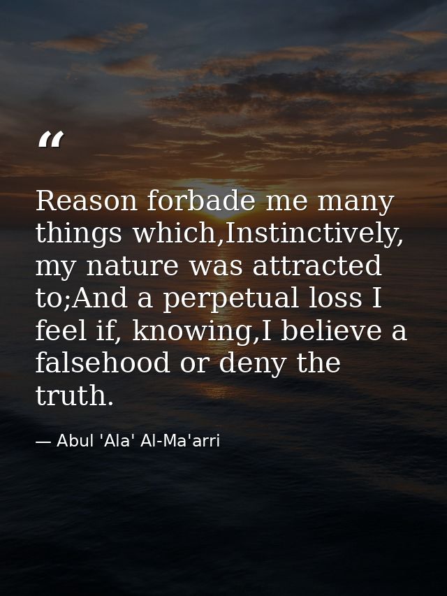 Reason forbade me many things which,Instinctively, my nature was attracted to;And a perpetual loss I feel if, knowing,I  — Abul 'Ala' Al-Ma'arri