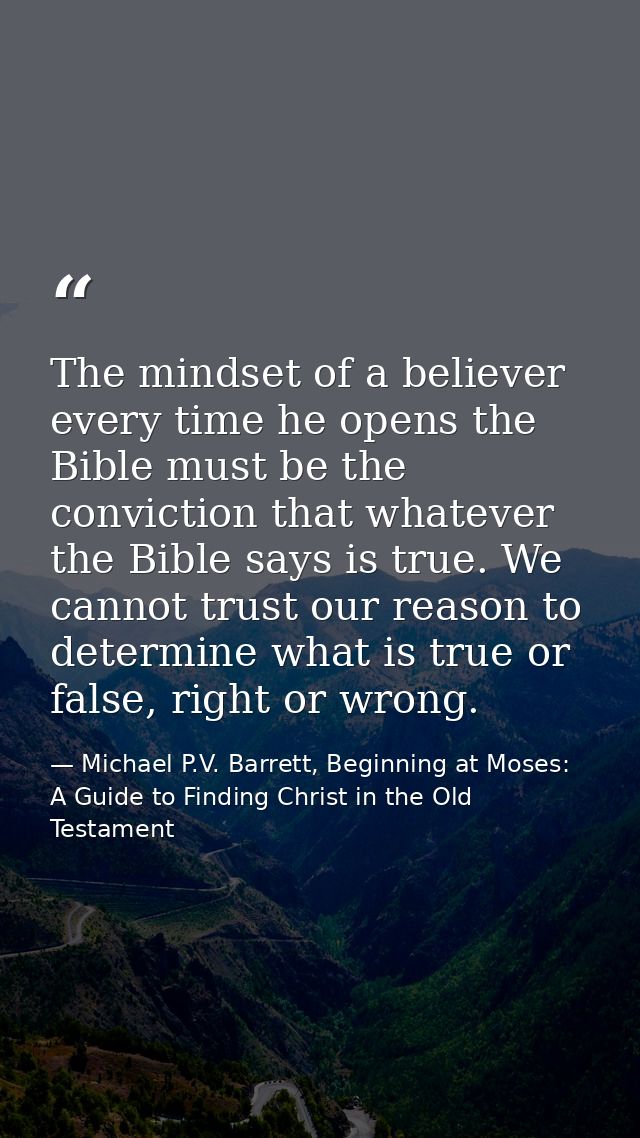 The mindset of a believer every time he opens the Bible must be the conviction that whatever the Bible says is true. We  — Michael P.V. Barrett, Beginning at Moses: A Guide to Finding Christ in the Old Testament