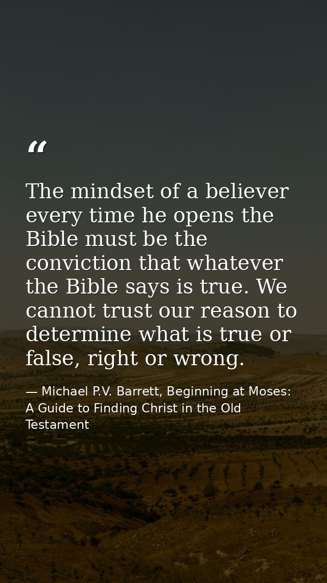 The mindset of a believer every time he opens the Bible must be the conviction that whatever the Bible says is true. We  — Michael P.V. Barrett, Beginning at Moses: A Guide to Finding Christ in the Old Testament