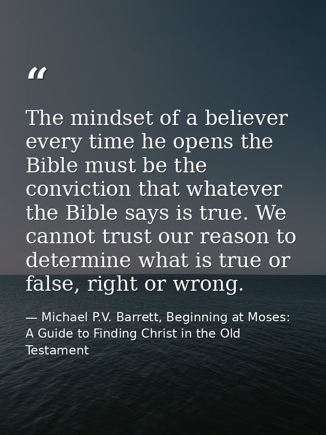 The mindset of a believer every time he opens the Bible must be the conviction that whatever the Bible says is true. We  — Michael P.V. Barrett, Beginning at Moses: A Guide to Finding Christ in the Old Testament