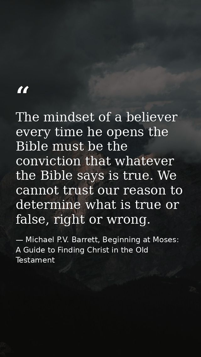 The mindset of a believer every time he opens the Bible must be the conviction that whatever the Bible says is true. We  — Michael P.V. Barrett, Beginning at Moses: A Guide to Finding Christ in the Old Testament