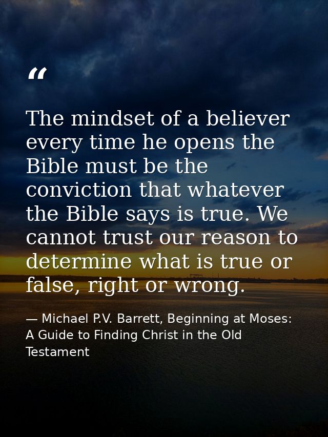 The mindset of a believer every time he opens the Bible must be the conviction that whatever the Bible says is true. We  — Michael P.V. Barrett, Beginning at Moses: A Guide to Finding Christ in the Old Testament