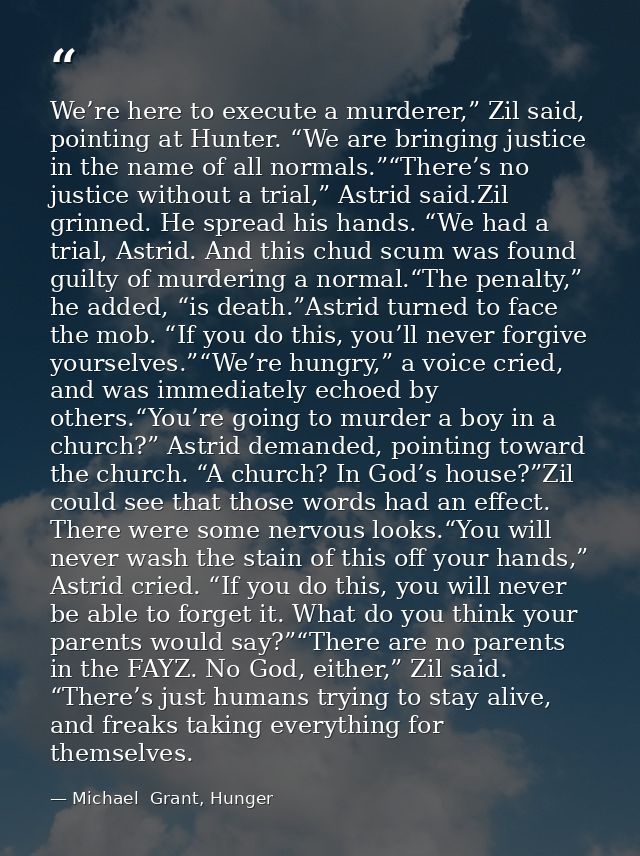 We’re here to execute a murderer,” Zil said, pointing at Hunter. “We are bringing justice in the name of all normals.”“T — Michael  Grant, Hunger