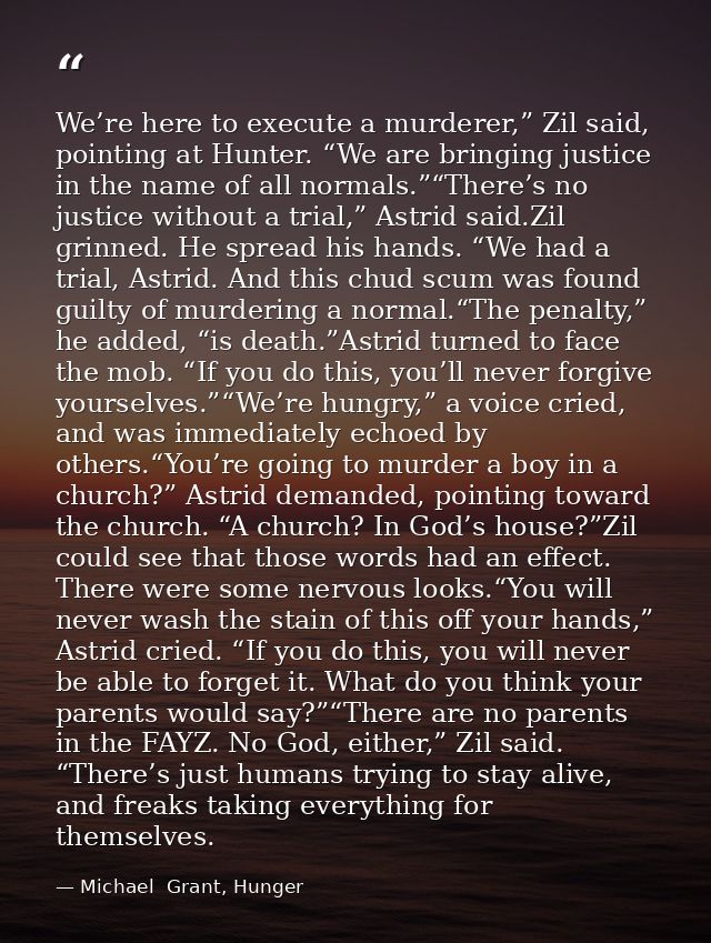 We’re here to execute a murderer,” Zil said, pointing at Hunter. “We are bringing justice in the name of all normals.”“T — Michael  Grant, Hunger