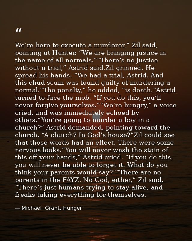 We’re here to execute a murderer,” Zil said, pointing at Hunter. “We are bringing justice in the name of all normals.”“T — Michael  Grant, Hunger