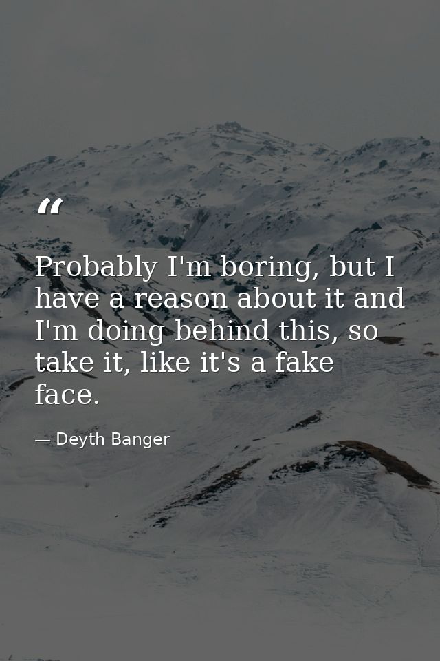 Probably I'm boring, but I have a reason about it and I'm doing behind this, so take it, like it's a fake face. — Deyth Banger