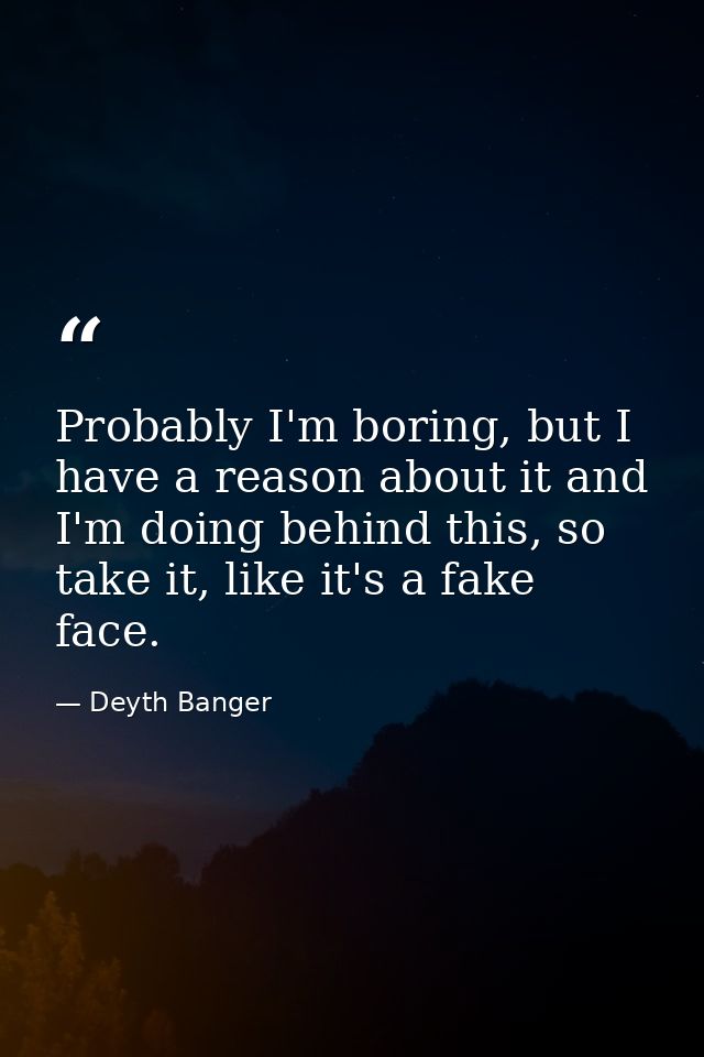 Probably I'm boring, but I have a reason about it and I'm doing behind this, so take it, like it's a fake face. — Deyth Banger
