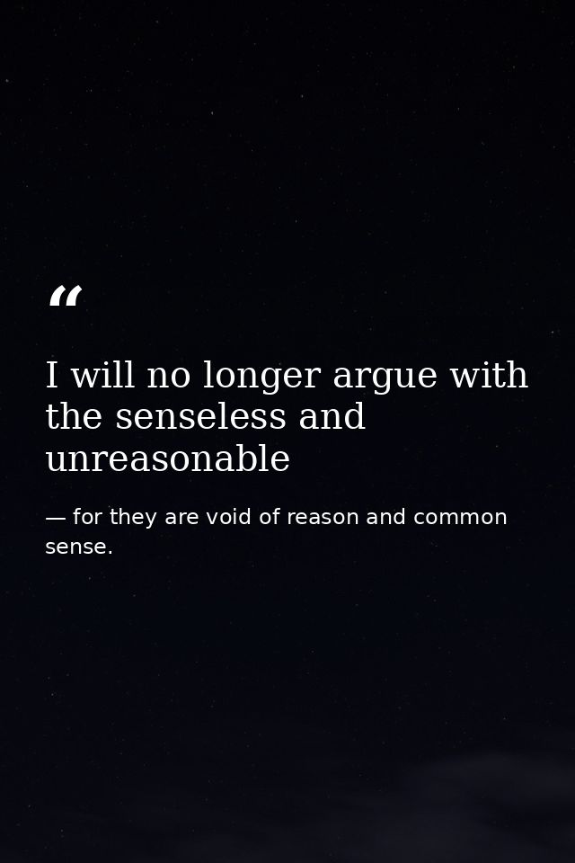 I will no longer argue with the senseless and unreasonable — for they are void of reason and common sense.
