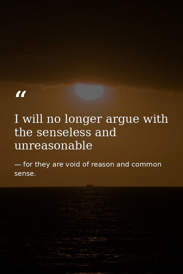 I will no longer argue with the senseless and unreasonable — for they are void of reason and common sense.