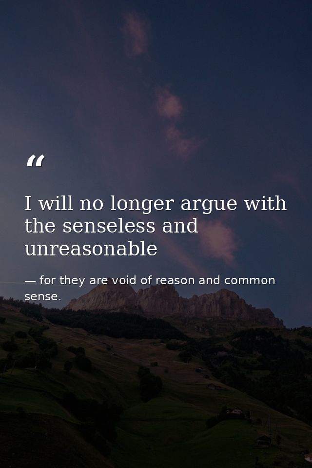 I will no longer argue with the senseless and unreasonable — for they are void of reason and common sense.