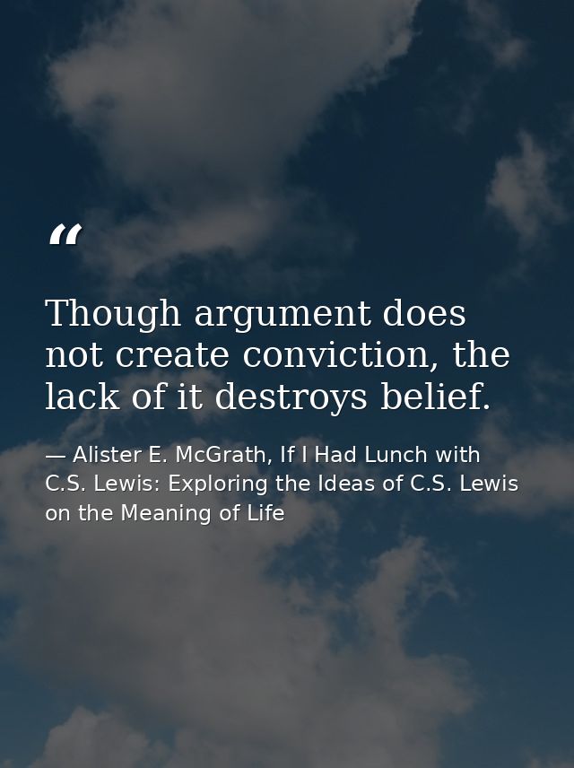 Though argument does not create conviction, the lack of it destroys belief. — Alister E. McGrath, If I Had Lunch with C.S. Lewis: Exploring the Ideas of C.S. Lewis on the Meaning of Life