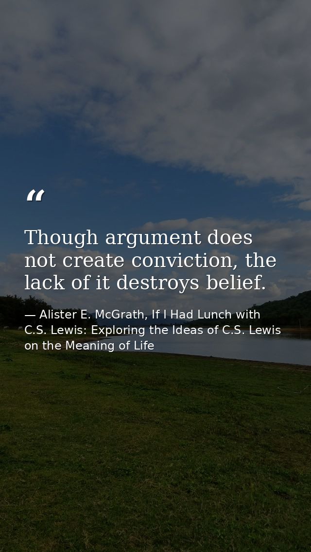 Though argument does not create conviction, the lack of it destroys belief. — Alister E. McGrath, If I Had Lunch with C.S. Lewis: Exploring the Ideas of C.S. Lewis on the Meaning of Life