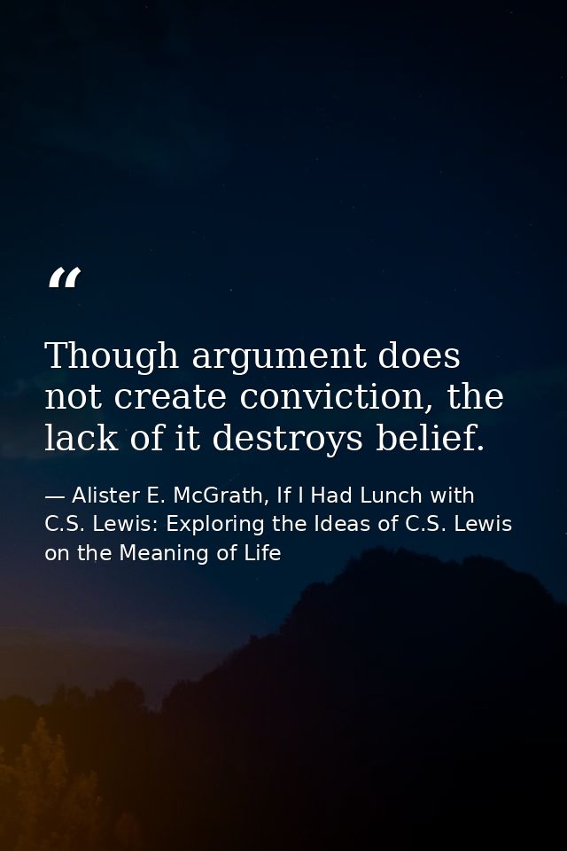 Though argument does not create conviction, the lack of it destroys belief. — Alister E. McGrath, If I Had Lunch with C.S. Lewis: Exploring the Ideas of C.S. Lewis on the Meaning of Life