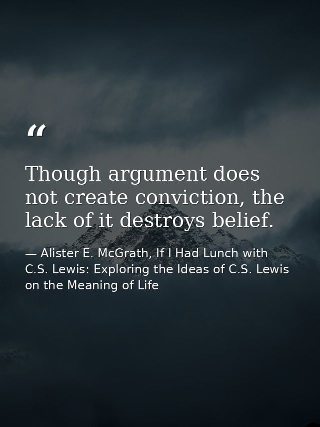 Though argument does not create conviction, the lack of it destroys belief. — Alister E. McGrath, If I Had Lunch with C.S. Lewis: Exploring the Ideas of C.S. Lewis on the Meaning of Life