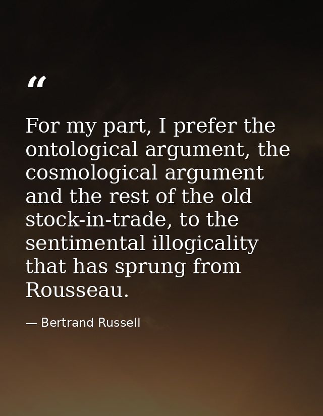 For my part, I prefer the ontological argument, the cosmological argument and the rest of the old stock-in-trade, to the — Bertrand Russell