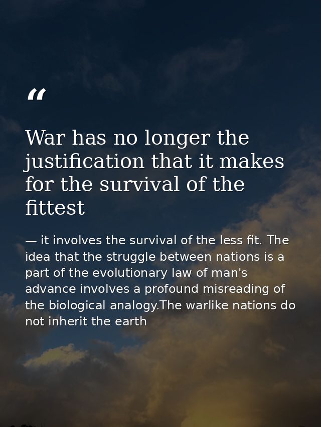 War has no longer the justification that it makes for the survival of the fittest — it involves the survival of the less fit. The idea that the struggle between nations is a part of the evolutionary law of man's advance involves a profound misreading of the biological analogy.The warlike nations do not inherit the earth