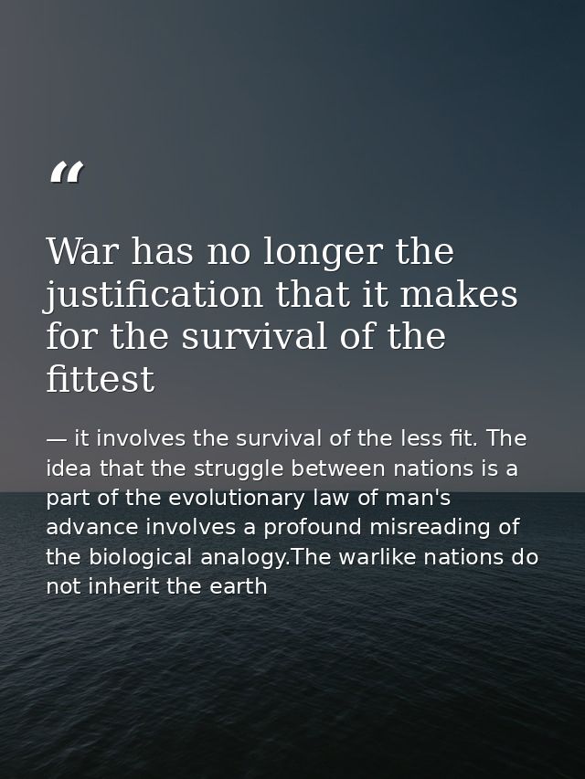 War has no longer the justification that it makes for the survival of the fittest — it involves the survival of the less fit. The idea that the struggle between nations is a part of the evolutionary law of man's advance involves a profound misreading of the biological analogy.The warlike nations do not inherit the earth