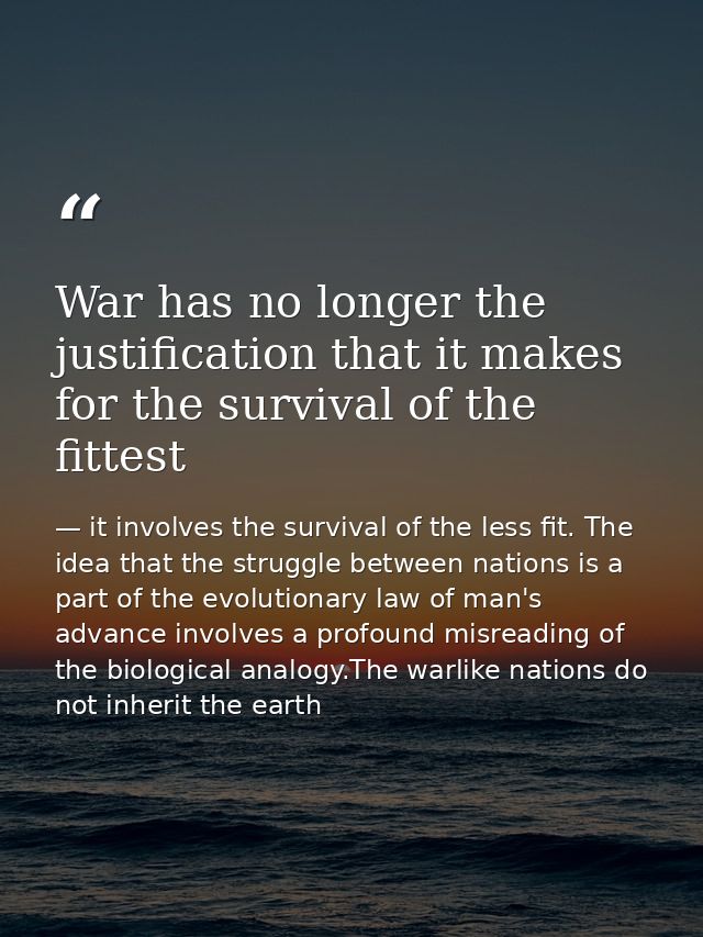 War has no longer the justification that it makes for the survival of the fittest — it involves the survival of the less fit. The idea that the struggle between nations is a part of the evolutionary law of man's advance involves a profound misreading of the biological analogy.The warlike nations do not inherit the earth
