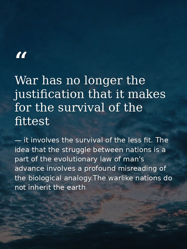 War has no longer the justification that it makes for the survival of the fittest — it involves the survival of the less fit. The idea that the struggle between nations is a part of the evolutionary law of man's advance involves a profound misreading of the biological analogy.The warlike nations do not inherit the earth