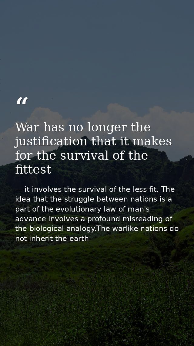 War has no longer the justification that it makes for the survival of the fittest — it involves the survival of the less fit. The idea that the struggle between nations is a part of the evolutionary law of man's advance involves a profound misreading of the biological analogy.The warlike nations do not inherit the earth