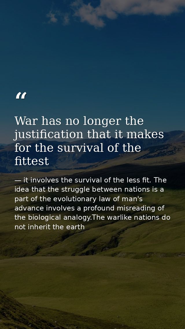 War has no longer the justification that it makes for the survival of the fittest — it involves the survival of the less fit. The idea that the struggle between nations is a part of the evolutionary law of man's advance involves a profound misreading of the biological analogy.The warlike nations do not inherit the earth