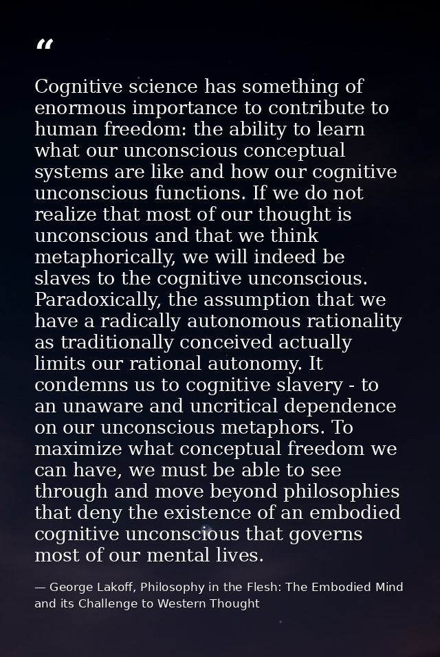 Cognitive science has something of enormous importance to contribute to human freedom: the ability to learn what our unc — George Lakoff, Philosophy in the Flesh: The Embodied Mind and its Challenge to Western Thought