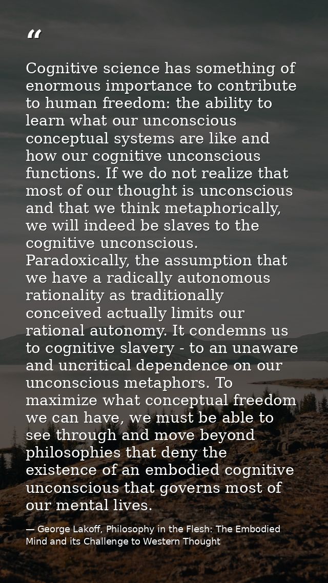 Cognitive science has something of enormous importance to contribute to human freedom: the ability to learn what our unc — George Lakoff, Philosophy in the Flesh: The Embodied Mind and its Challenge to Western Thought