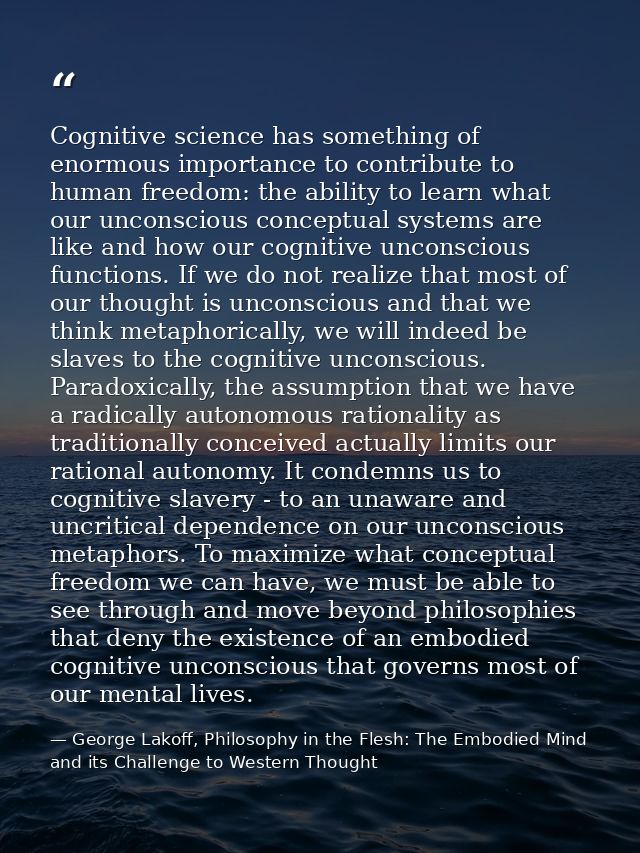 Cognitive science has something of enormous importance to contribute to human freedom: the ability to learn what our unc — George Lakoff, Philosophy in the Flesh: The Embodied Mind and its Challenge to Western Thought